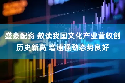 盛豪配资 数读我国文化产业营收创历史新高 增速强劲态势良好