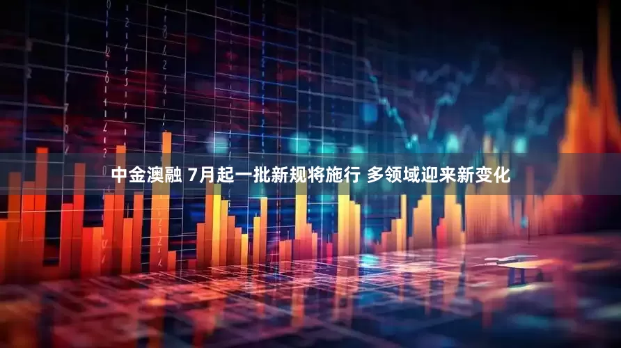 中金澳融 7月起一批新规将施行 多领域迎来新变化
