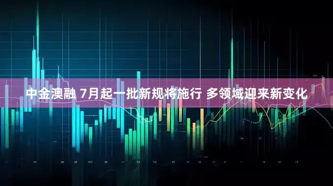 中金澳融 7月起一批新规将施行 多领域迎来新变化