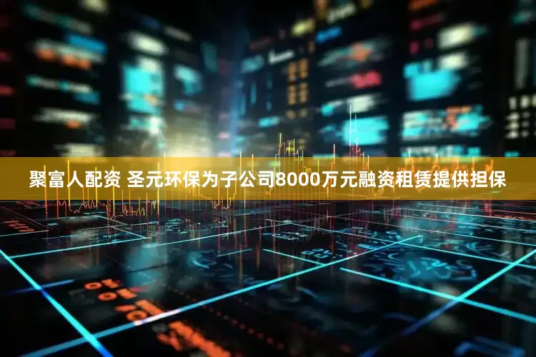 聚富人配资 圣元环保为子公司8000万元融资租赁提供担保