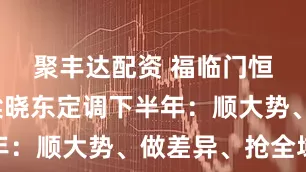 聚丰达配资 福临门恒温门窗梁晓东定调下半年：顺大势、做差异、抢全域