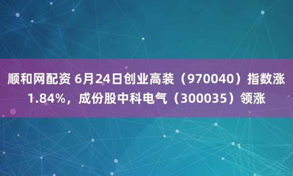 顺和网配资 6月24日创业高装（970040）指数涨1.84%，成份股中科电气（300035）领涨