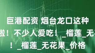 巨港配资 烟台龙口这种水果上市啦！不少人爱吃！_榴莲_无花果_价格