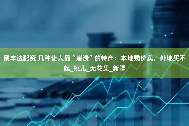 聚丰达配资 几种让人最“崩溃”的特产：本地贱价卖，外地买不起_桃儿_无花果_新疆