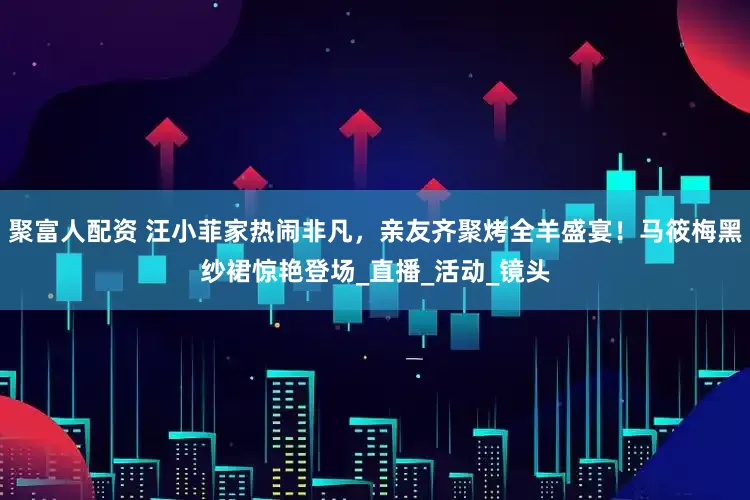 聚富人配资 汪小菲家热闹非凡，亲友齐聚烤全羊盛宴！马筱梅黑纱裙惊艳登场_直播_活动_镜头