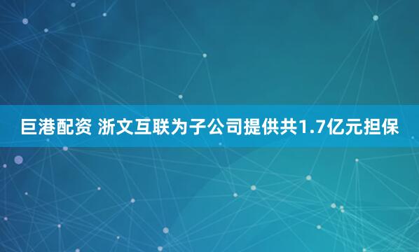 巨港配资 浙文互联为子公司提供共1.7亿元担保