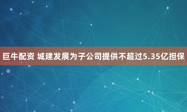 巨牛配资 城建发展为子公司提供不超过5.35亿担保