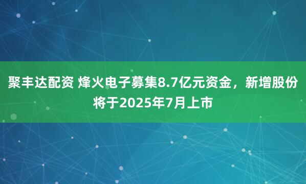 聚丰达配资 烽火电子募集8.7亿元资金，新增股份将于2025年7月上市