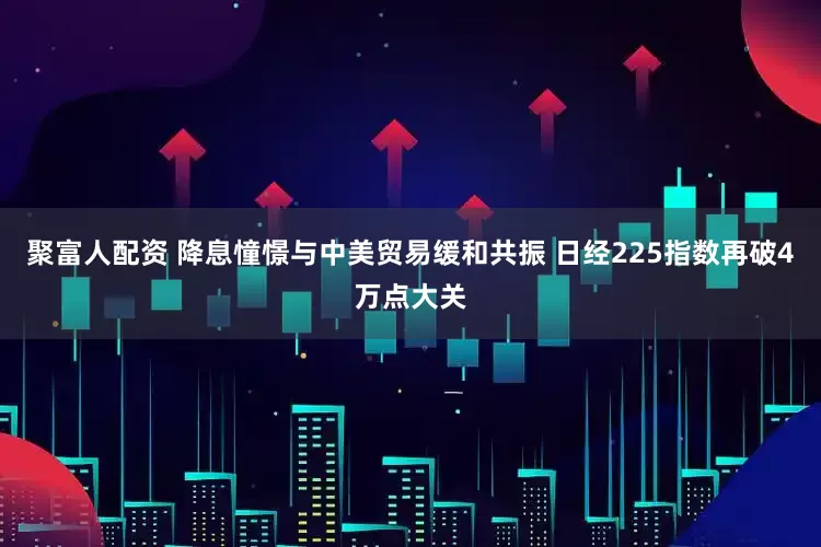 聚富人配资 降息憧憬与中美贸易缓和共振 日经225指数再破4万点大关