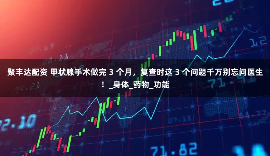 聚丰达配资 甲状腺手术做完 3 个月，复查时这 3 个问题千万别忘问医生！_身体_药物_功能