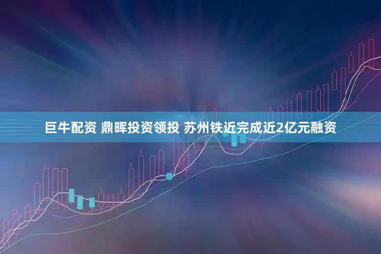 巨牛配资 鼎晖投资领投 苏州铁近完成近2亿元融资