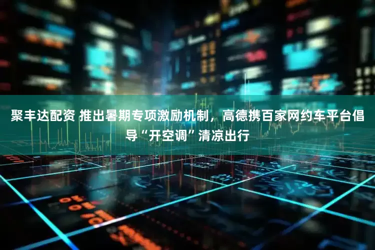 聚丰达配资 推出暑期专项激励机制，高德携百家网约车平台倡导“开空调”清凉出行
