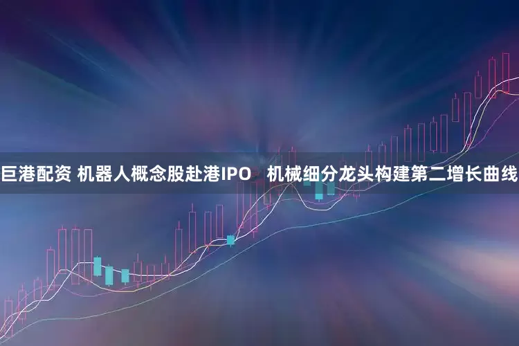 巨港配资 机器人概念股赴港IPO   机械细分龙头构建第二增长曲线