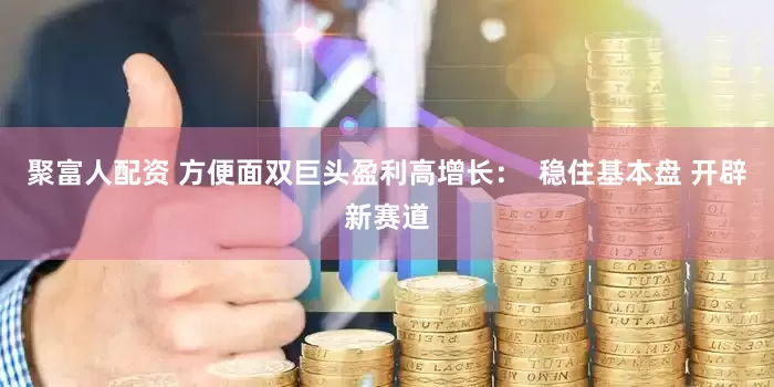 聚富人配资 方便面双巨头盈利高增长：  稳住基本盘 开辟新赛道