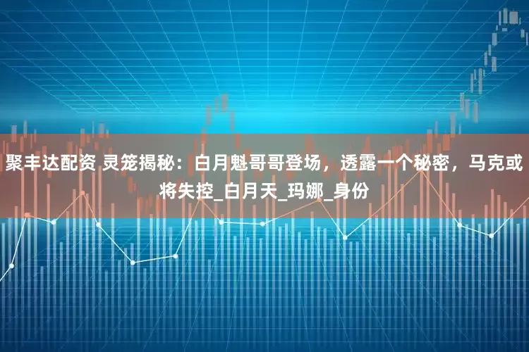 聚丰达配资 灵笼揭秘：白月魁哥哥登场，透露一个秘密，马克或将失控_白月天_玛娜_身份