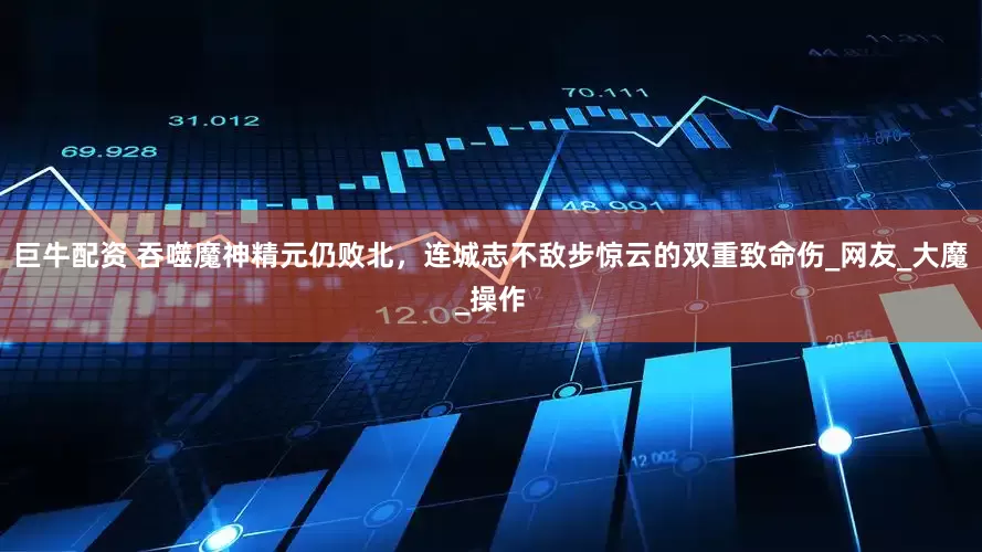 巨牛配资 吞噬魔神精元仍败北，连城志不敌步惊云的双重致命伤_网友_大魔_操作