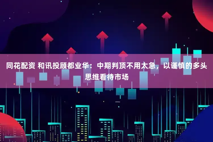 同花配资 和讯投顾都业华：中期判顶不用太急，以谨慎的多头思维看待市场
