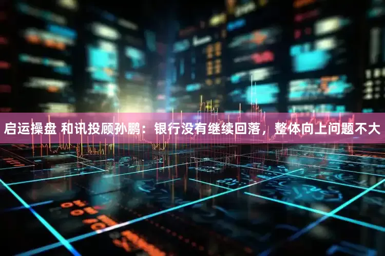 启运操盘 和讯投顾孙鹏：银行没有继续回落，整体向上问题不大