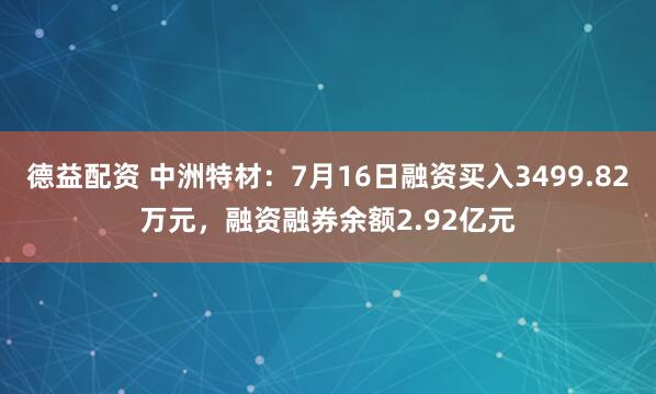 德益配资 中洲特材：7月16日融资买入3499.82万元，融资融券余额2.92亿元