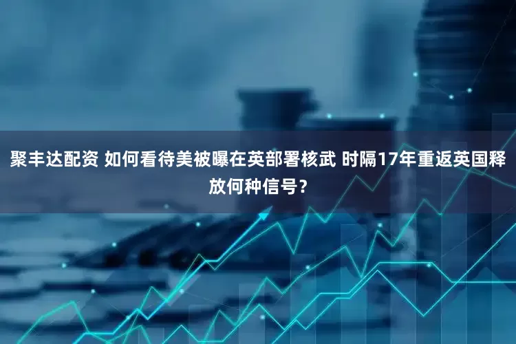 聚丰达配资 如何看待美被曝在英部署核武 时隔17年重返英国释放何种信号？