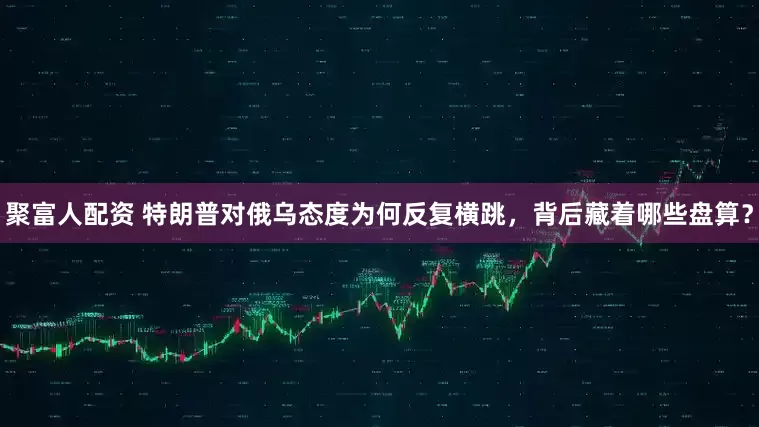 聚富人配资 特朗普对俄乌态度为何反复横跳，背后藏着哪些盘算？