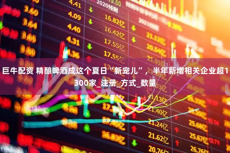 巨牛配资 精酿啤酒成这个夏日“新宠儿”，半年新增相关企业超1300家_注册_方式_数量