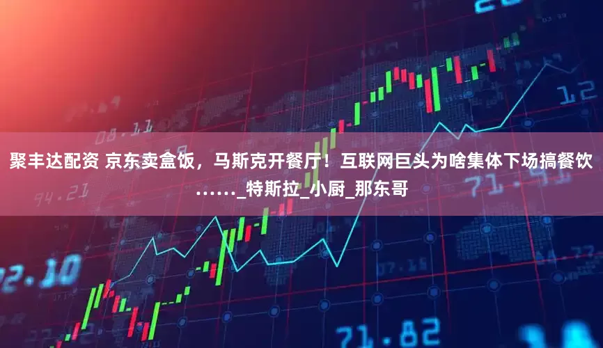 聚丰达配资 京东卖盒饭，马斯克开餐厅！互联网巨头为啥集体下场搞餐饮……_特斯拉_小厨_那东哥