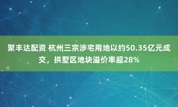 聚丰达配资 杭州三宗涉宅用地以约50.35亿元成交，拱墅区地块溢价率超28%