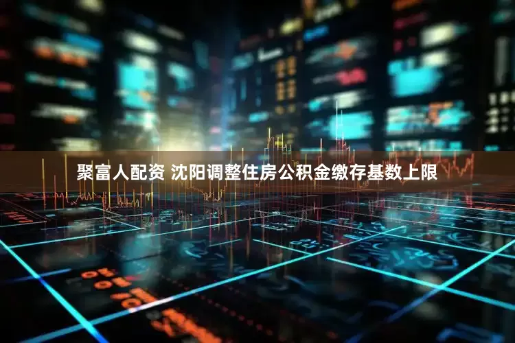 聚富人配资 沈阳调整住房公积金缴存基数上限