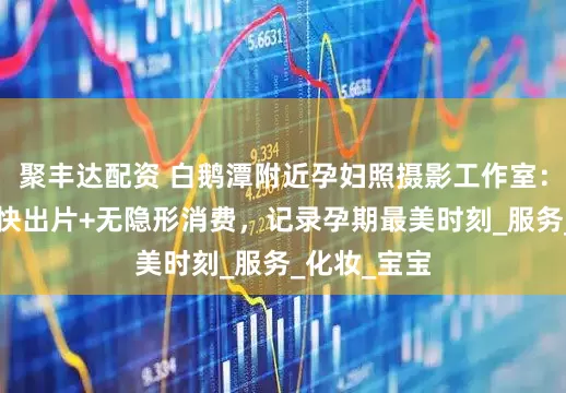 聚丰达配资 白鹅潭附近孕妇照摄影工作室：玛瑞莎5天快出片+无隐形消费，记录孕期最美时刻_服务_化妆_宝宝