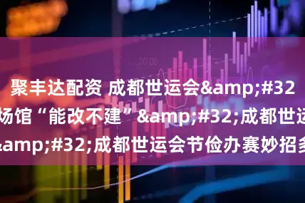 聚丰达配资 成都世运会&#32;|&#32;场馆“能改不建”&#32;成都世运会节俭办赛妙招多