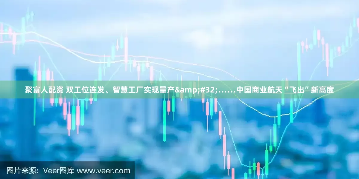 聚富人配资 双工位连发、智慧工厂实现量产&#32;……中国商业航天“飞出”新高度