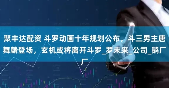 聚丰达配资 斗罗动画十年规划公布，斗三男主唐舞麟登场，玄机或将离开斗罗_罗未来_公司_鹅厂