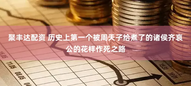 聚丰达配资 历史上第一个被周天子给煮了的诸侯齐哀公的花样作死之路