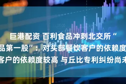 巨港配资 百利食品冲刺北交所“西式复合调味品第一股”：对头部餐饮客户的依赖度较高 与丘比专利纠纷尚未了结