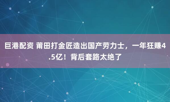 巨港配资 莆田打金匠造出国产劳力士，一年狂赚4.5亿！背后套路太绝了