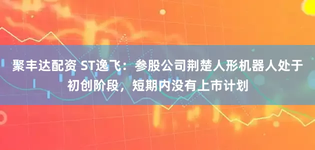聚丰达配资 ST逸飞:参股公司荆楚人形机器人处于初创阶段,短期内没有上市计划