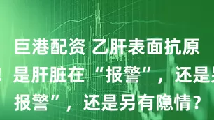 巨港配资 乙肝表面抗原定量飙高!是肝脏在 “报警”,还是另有隐情?