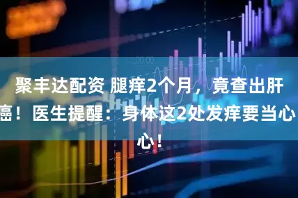 聚丰达配资 腿痒2个月,竟查出肝癌!医生提醒:身体这2处发痒要当心!
