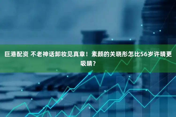 巨港配资 不老神话卸妆见真章！素颜的关晓彤怎比56岁许晴更吸睛？
